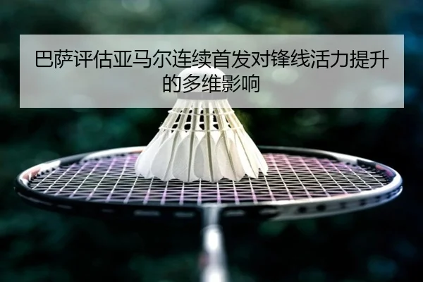 巴萨评估亚马尔连续首发对锋线活力提升的多维影响