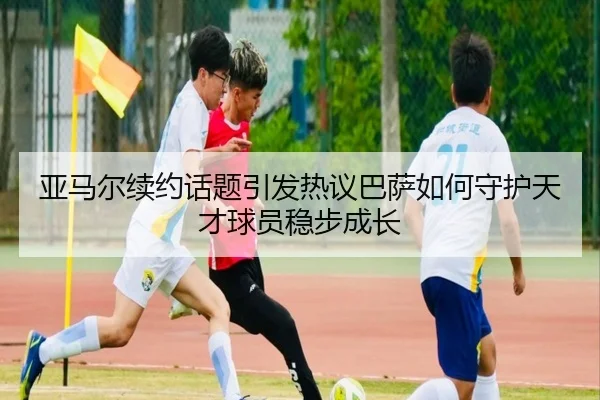 亚马尔续约话题引发热议巴萨如何守护天才球员稳步成长